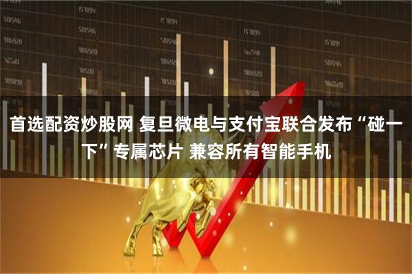 首选配资炒股网 复旦微电与支付宝联合发布“碰一下”专属芯片 兼容所有智能手机