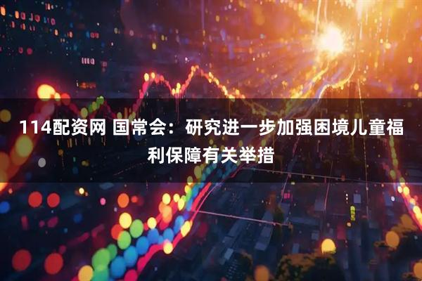 114配资网 国常会：研究进一步加强困境儿童福利保障有关举措
