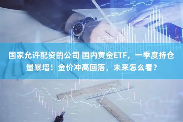 国家允许配资的公司 国内黄金ETF，一季度持仓量暴增！金价冲高回落，未来怎么看？