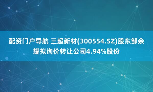 配资门户导航 三超新材(300554.SZ)股东邹余耀拟询价转让公司4.94%股份