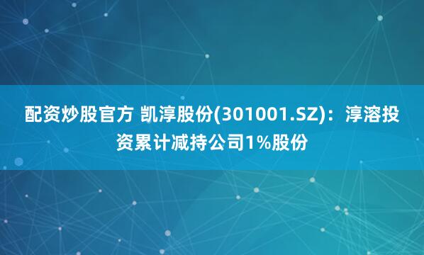 配资炒股官方 凯淳股份(301001.SZ)：淳溶投资累计减持公司1%股份