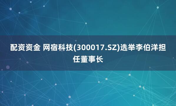 配资资金 网宿科技(300017.SZ)选举李伯洋担任董事长
