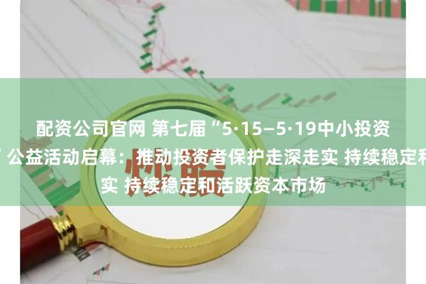 配资公司官网 第七届“5·15—5·19中小投资者保护宣传周”公益活动启幕：推动投资者保护走深走实 持续稳定和活跃资本市场