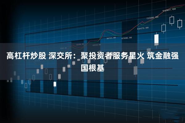 高杠杆炒股 深交所：聚投资者服务星火 筑金融强国根基