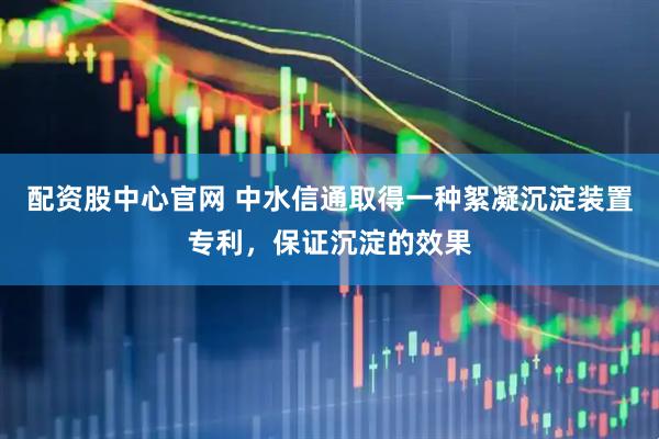 配资股中心官网 中水信通取得一种絮凝沉淀装置专利，保证沉淀的效果