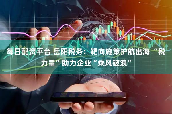 每日配资平台 岳阳税务：靶向施策护航出海 “税力量”助力企业“乘风破浪”