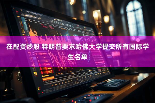 在配资炒股 特朗普要求哈佛大学提交所有国际学生名单
