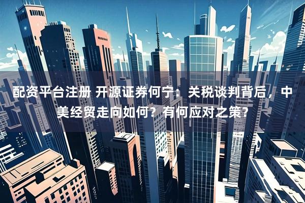 配资平台注册 开源证券何宁：关税谈判背后，中美经贸走向如何？有何应对之策？