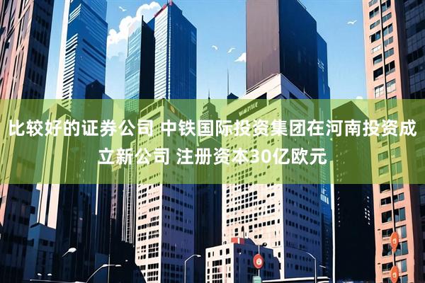 比较好的证券公司 中铁国际投资集团在河南投资成立新公司 注册资本30亿欧元