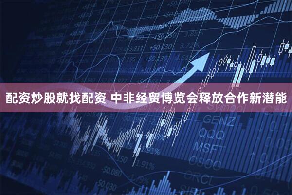 配资炒股就找配资 中非经贸博览会释放合作新潜能