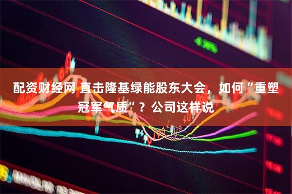 配资财经网 直击隆基绿能股东大会，如何“重塑冠军气质”？公司这样说