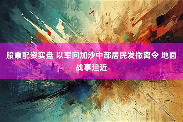 股票配资实盘 以军向加沙中部居民发撤离令 地面战事迫近