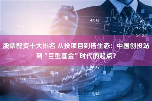 股票配资十大排名 从投项目到搭生态：中国创投站到“巨型基金”时代的起点？