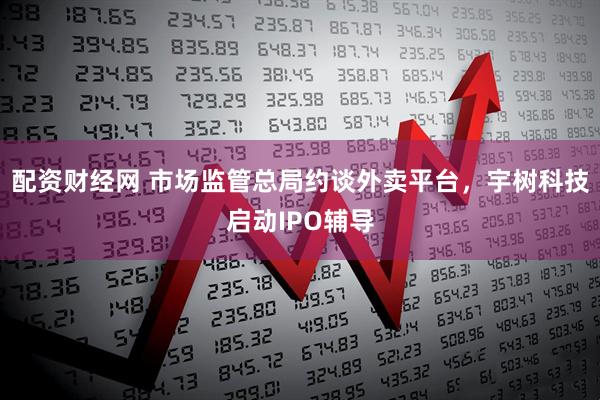 配资财经网 市场监管总局约谈外卖平台，宇树科技启动IPO辅导