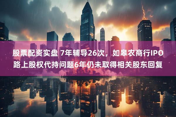 股票配资实盘 7年辅导26次，如皋农商行IPO路上股权代持问题6年仍未取得相关股东回复
