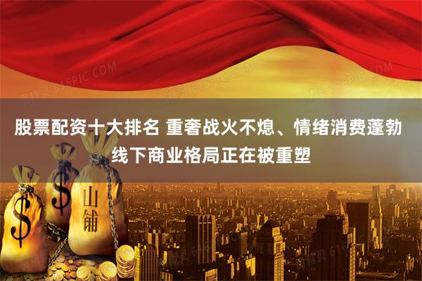 股票配资十大排名 重奢战火不熄、情绪消费蓬勃 线下商业格局正在被重塑