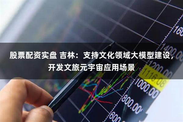 股票配资实盘 吉林：支持文化领域大模型建设，开发文旅元宇宙应用场景