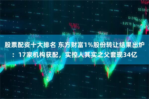 股票配资十大排名 东方财富1%股份转让结果出炉：17家机构获配，实控人其实之父套现34亿