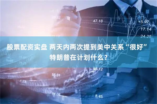 股票配资实盘 两天内两次提到美中关系“很好” 特朗普在计划什么？