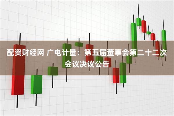 配资财经网 广电计量：第五届董事会第二十二次会议决议公告