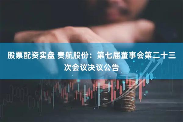 股票配资实盘 贵航股份：第七届董事会第二十三次会议决议公告