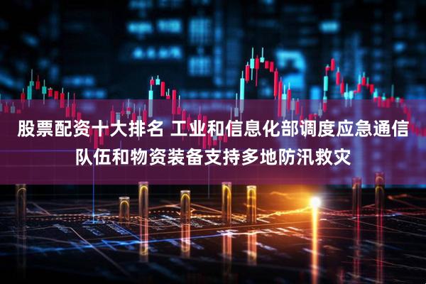股票配资十大排名 工业和信息化部调度应急通信队伍和物资装备支持多地防汛救灾