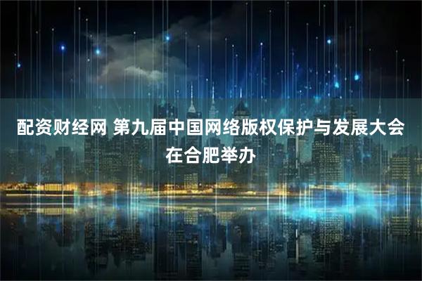 配资财经网 第九届中国网络版权保护与发展大会在合肥举办
