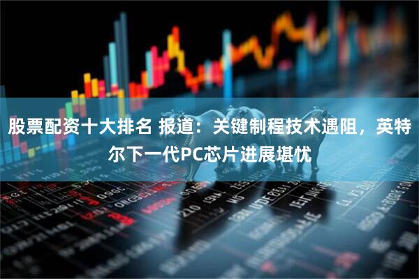 股票配资十大排名 报道：关键制程技术遇阻，英特尔下一代PC芯片进展堪忧