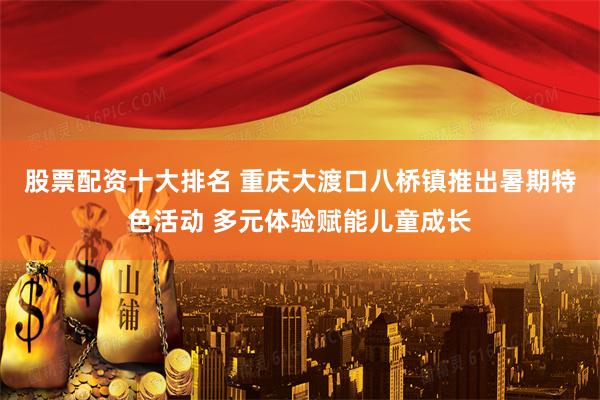 股票配资十大排名 重庆大渡口八桥镇推出暑期特色活动 多元体验赋能儿童成长