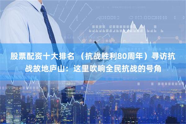 股票配资十大排名 （抗战胜利80周年）寻访抗战故地庐山：这里吹响全民抗战的号角