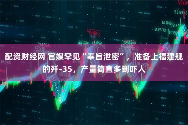 配资财经网 官媒罕见“奉旨泄密”，准备上福建舰的歼-35，产量简直多到吓人