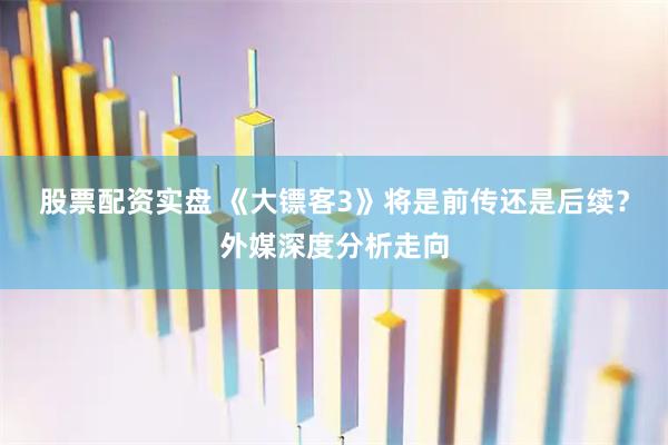 股票配资实盘 《大镖客3》将是前传还是后续？外媒深度分析走向