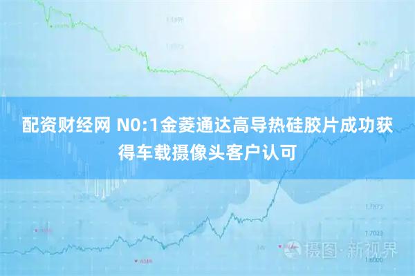 配资财经网 N0:1金菱通达高导热硅胶片成功获得车载摄像头客户认可