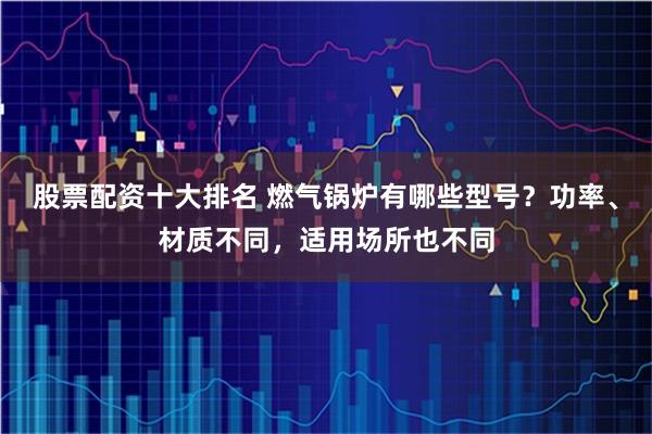 股票配资十大排名 燃气锅炉有哪些型号？功率、材质不同，适用场所也不同
