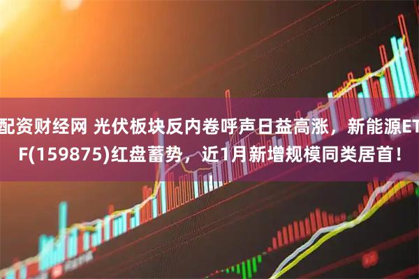 配资财经网 光伏板块反内卷呼声日益高涨，新能源ETF(159875)红盘蓄势，近1月新增规模同类居首！