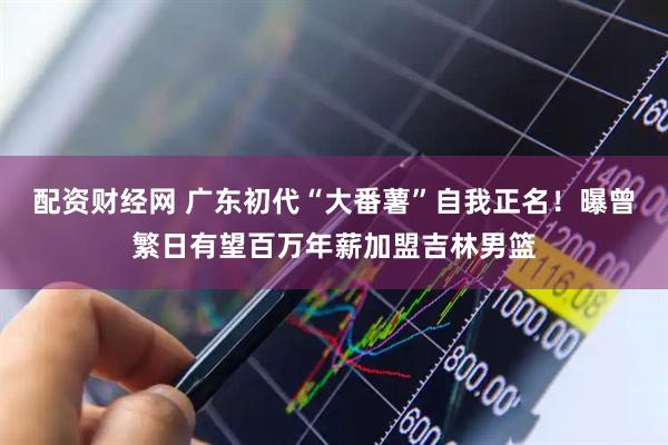 配资财经网 广东初代“大番薯”自我正名！曝曾繁日有望百万年薪加盟吉林男篮