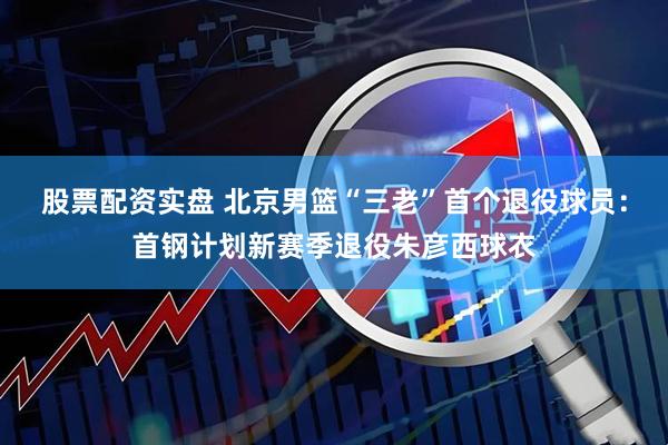 股票配资实盘 北京男篮“三老”首个退役球员：首钢计划新赛季退役朱彦西球衣