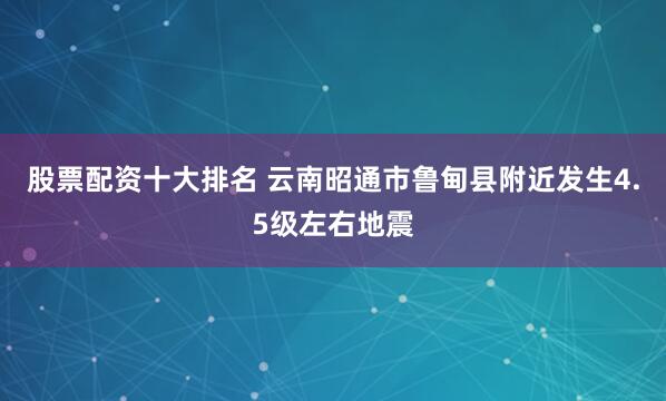 股票配资十大排名 云南昭通市鲁甸县附近发生4.5级左右地震