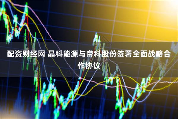 配资财经网 晶科能源与帝科股份签署全面战略合作协议