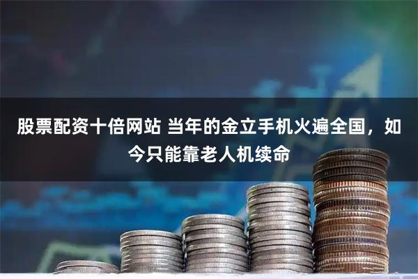 股票配资十倍网站 当年的金立手机火遍全国，如今只能靠老人机续命