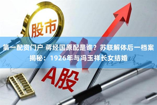 第一配资门户 蒋经国原配是谁？苏联解体后一档案揭秘：1926年与冯玉祥长女结婚