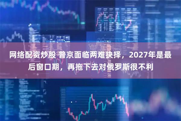 网络配资炒股 普京面临两难抉择，2027年是最后窗口期，再拖下去对俄罗斯很不利